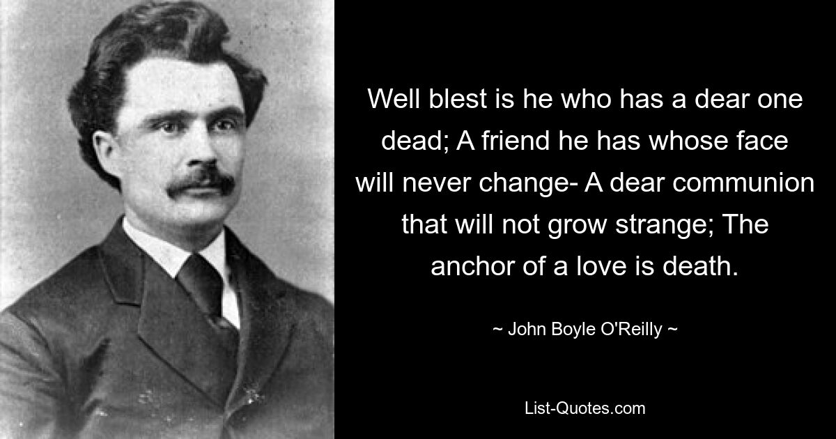 Well blest is he who has a dear one dead; A friend he has whose face will never change- A dear communion that will not grow strange; The anchor of a love is death. — © John Boyle O'Reilly