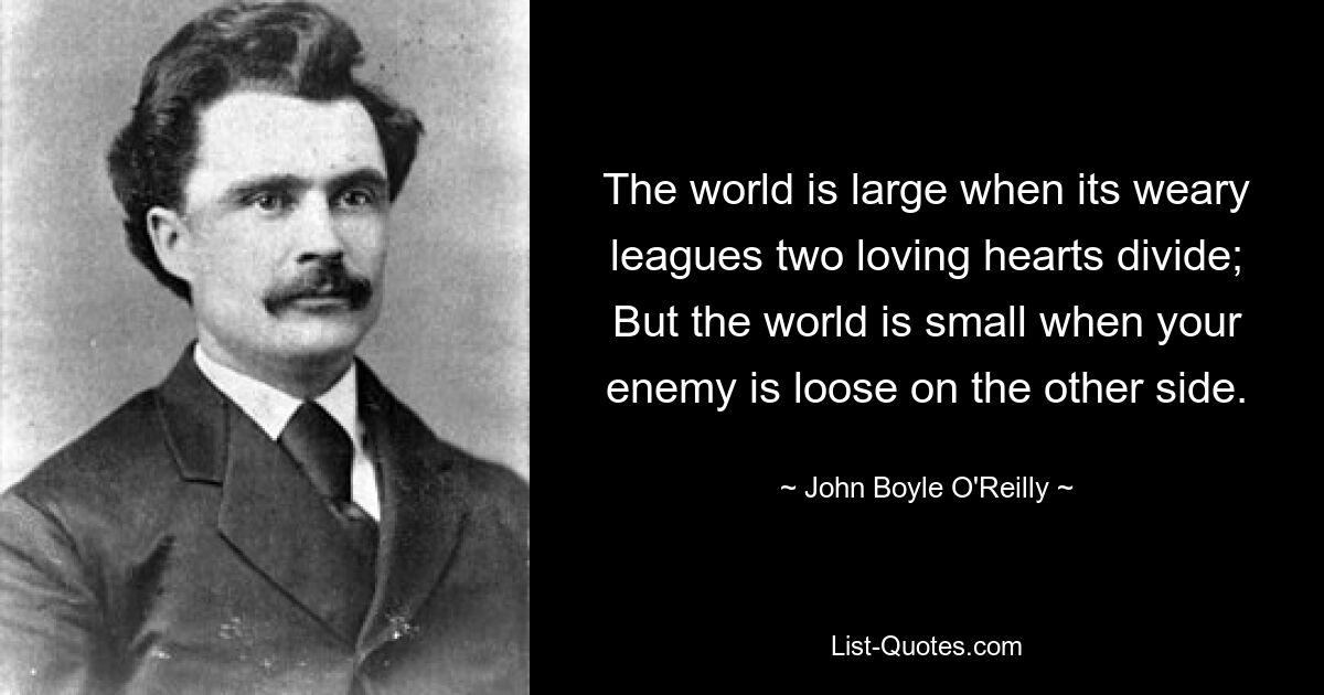 The world is large when its weary leagues two loving hearts divide; But the world is small when your enemy is loose on the other side. — © John Boyle O'Reilly