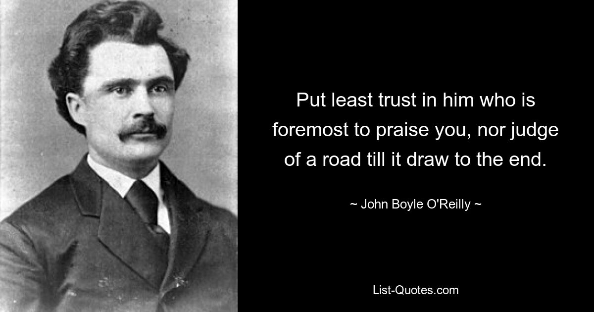 Put least trust in him who is foremost to praise you, nor judge of a road till it draw to the end. — © John Boyle O'Reilly