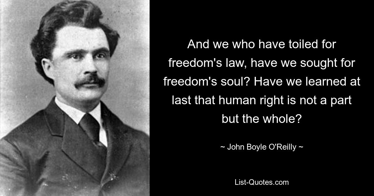 And we who have toiled for freedom's law, have we sought for freedom's soul? Have we learned at last that human right is not a part but the whole? — © John Boyle O'Reilly