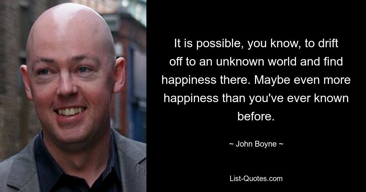 It is possible, you know, to drift off to an unknown world and find happiness there. Maybe even more happiness than you've ever known before. — © John Boyne