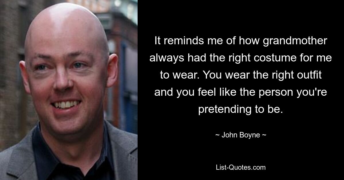 It reminds me of how grandmother always had the right costume for me to wear. You wear the right outfit and you feel like the person you're pretending to be. — © John Boyne