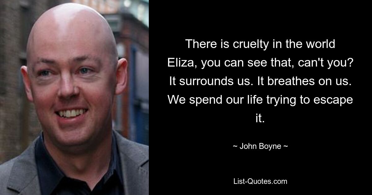 There is cruelty in the world Eliza, you can see that, can't you? It surrounds us. It breathes on us. We spend our life trying to escape it. — © John Boyne