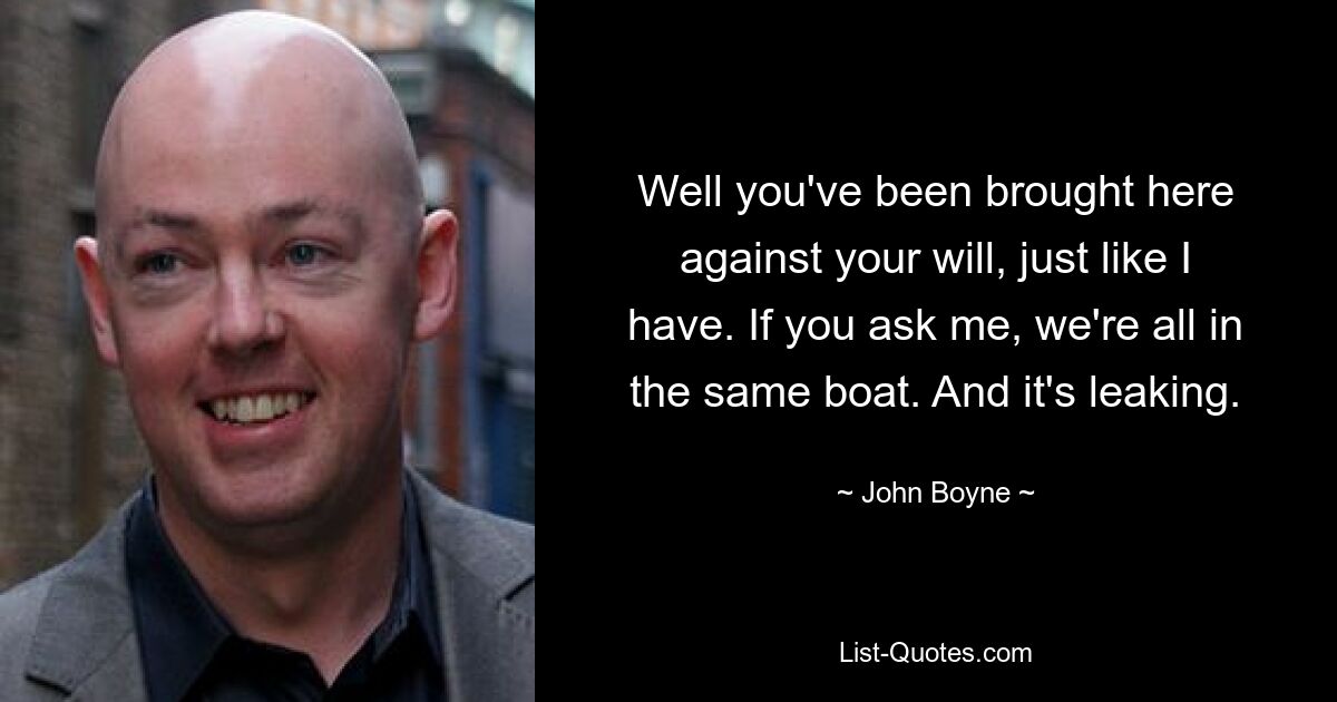 Well you've been brought here against your will, just like I have. If you ask me, we're all in the same boat. And it's leaking. — © John Boyne