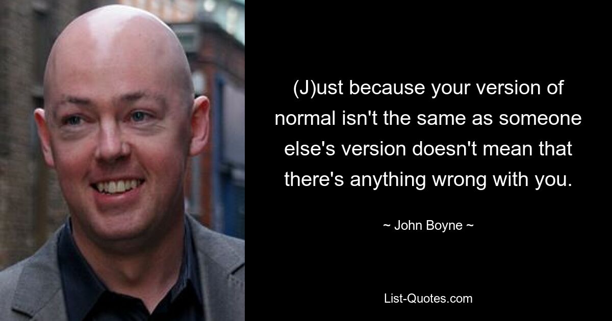 (J)ust because your version of normal isn't the same as someone else's version doesn't mean that there's anything wrong with you. — © John Boyne