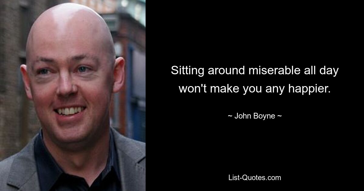 Sitting around miserable all day won't make you any happier. — © John Boyne