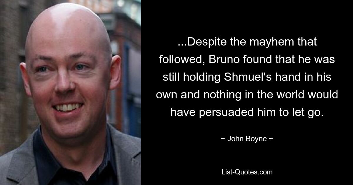 ...Despite the mayhem that followed, Bruno found that he was still holding Shmuel's hand in his own and nothing in the world would have persuaded him to let go. — © John Boyne