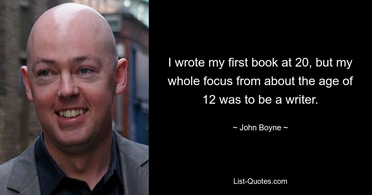 I wrote my first book at 20, but my whole focus from about the age of 12 was to be a writer. — © John Boyne