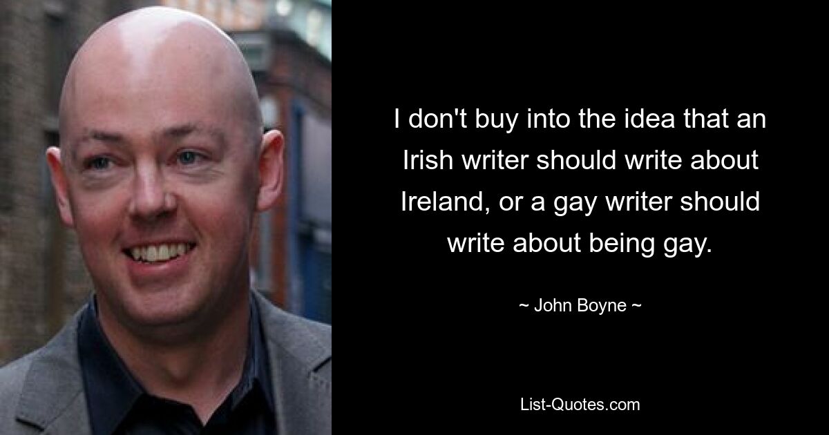 I don't buy into the idea that an Irish writer should write about Ireland, or a gay writer should write about being gay. — © John Boyne