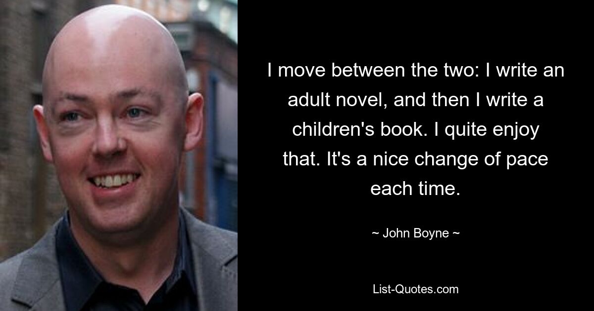 I move between the two: I write an adult novel, and then I write a children's book. I quite enjoy that. It's a nice change of pace each time. — © John Boyne