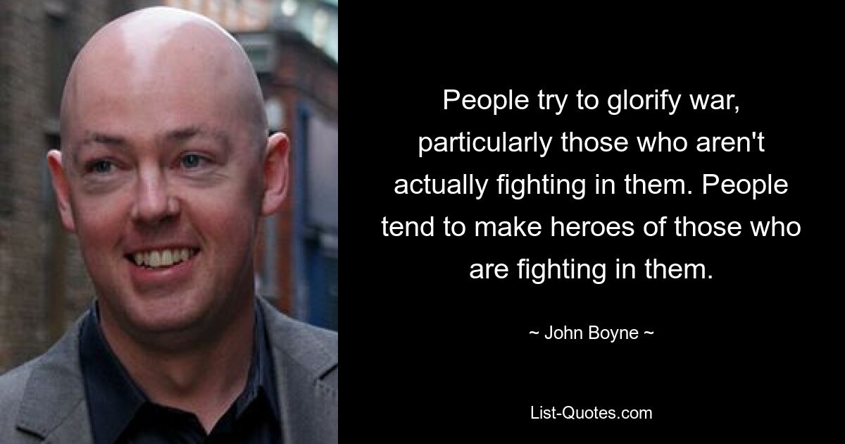 People try to glorify war, particularly those who aren't actually fighting in them. People tend to make heroes of those who are fighting in them. — © John Boyne