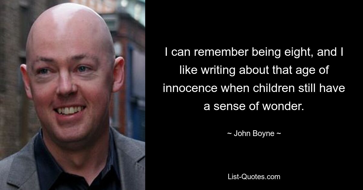 I can remember being eight, and I like writing about that age of innocence when children still have a sense of wonder. — © John Boyne