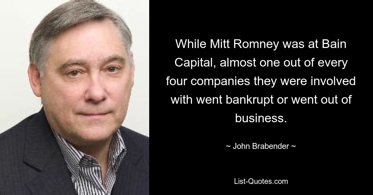 While Mitt Romney was at Bain Capital, almost one out of every four companies they were involved with went bankrupt or went out of business. — © John Brabender