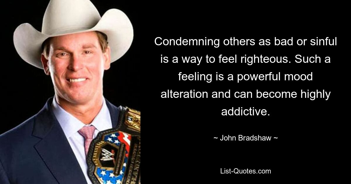 Condemning others as bad or sinful is a way to feel righteous. Such a feeling is a powerful mood alteration and can become highly addictive. — © John Bradshaw