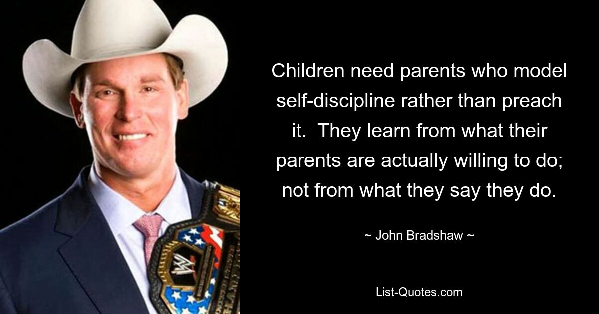 Children need parents who model self-discipline rather than preach it.  They learn from what their parents are actually willing to do; not from what they say they do. — © John Bradshaw