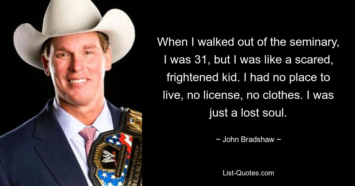 When I walked out of the seminary, I was 31, but I was like a scared, frightened kid. I had no place to live, no license, no clothes. I was just a lost soul. — © John Bradshaw