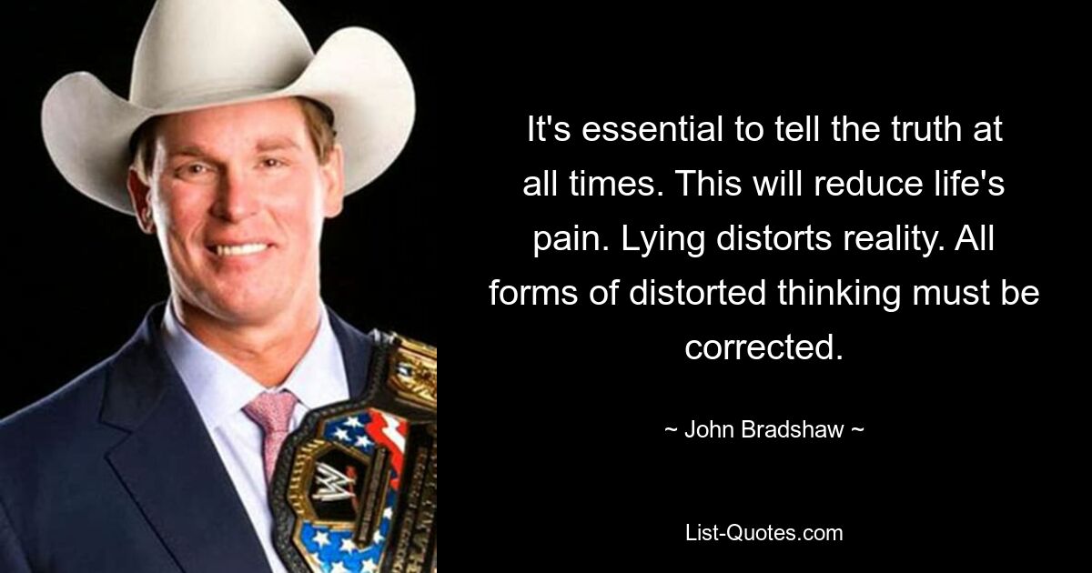 It's essential to tell the truth at all times. This will reduce life's pain. Lying distorts reality. All forms of distorted thinking must be corrected. — © John Bradshaw