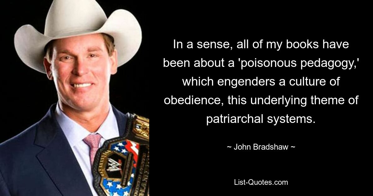 In a sense, all of my books have been about a 'poisonous pedagogy,' which engenders a culture of obedience, this underlying theme of patriarchal systems. — © John Bradshaw