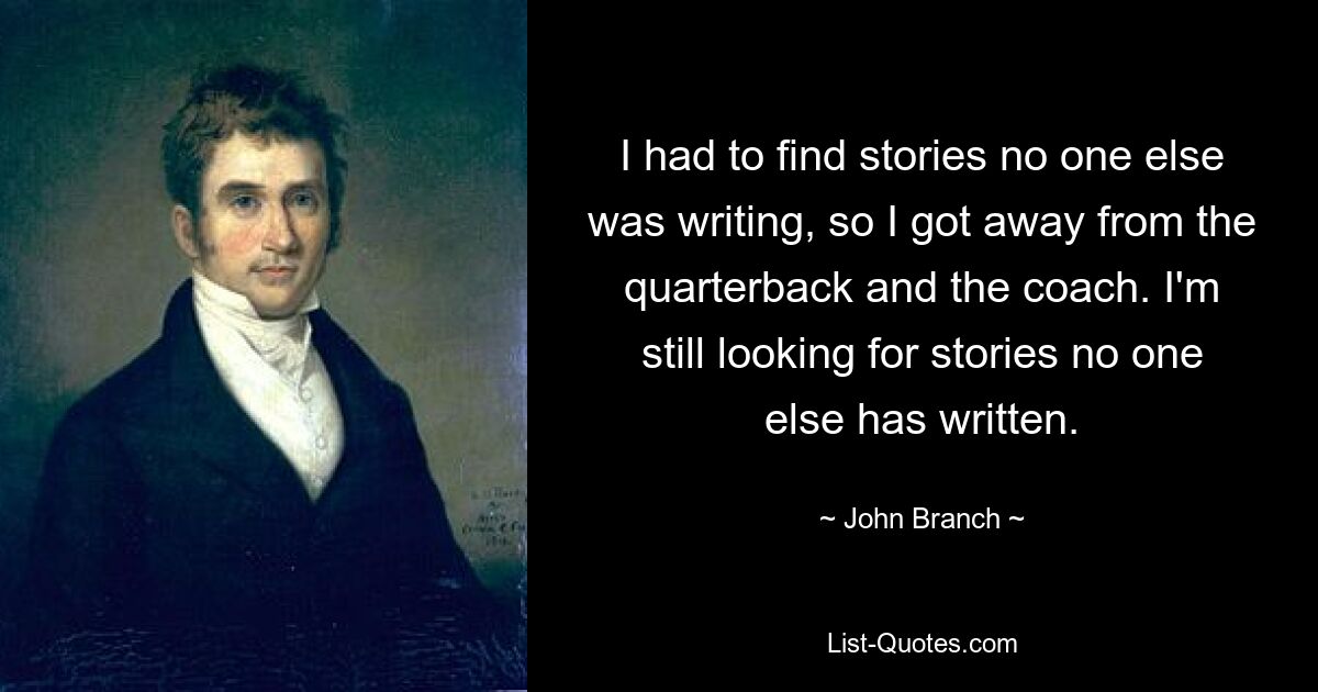 I had to find stories no one else was writing, so I got away from the quarterback and the coach. I'm still looking for stories no one else has written. — © John Branch