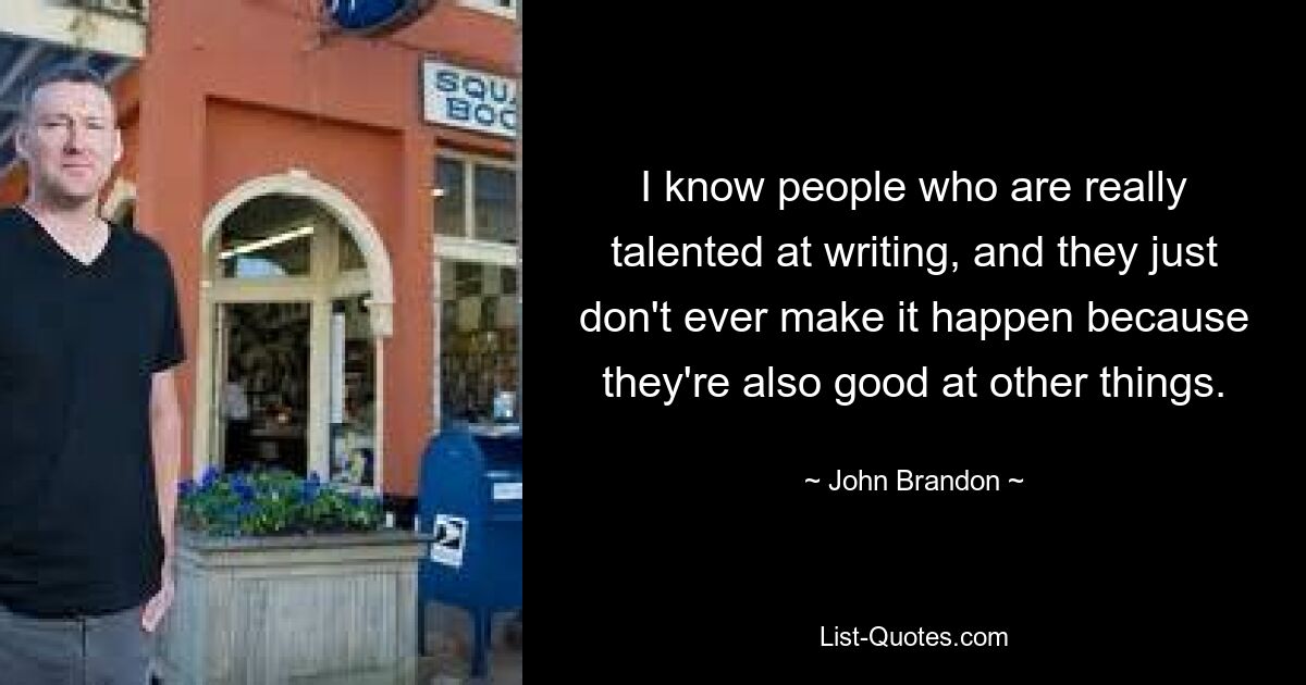 I know people who are really talented at writing, and they just don't ever make it happen because they're also good at other things. — © John Brandon