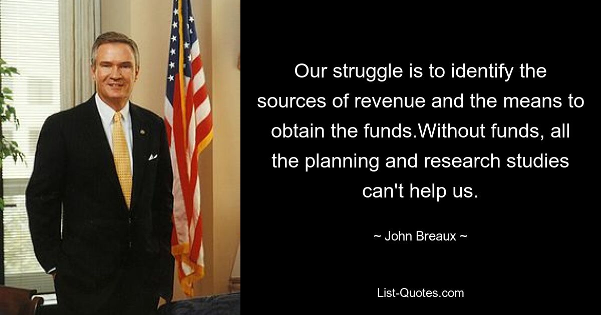 Our struggle is to identify the sources of revenue and the means to obtain the funds.Without funds, all the planning and research studies can't help us. — © John Breaux