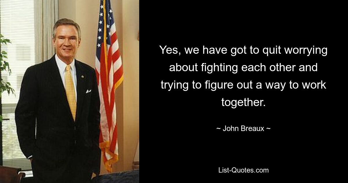 Yes, we have got to quit worrying about fighting each other and trying to figure out a way to work together. — © John Breaux