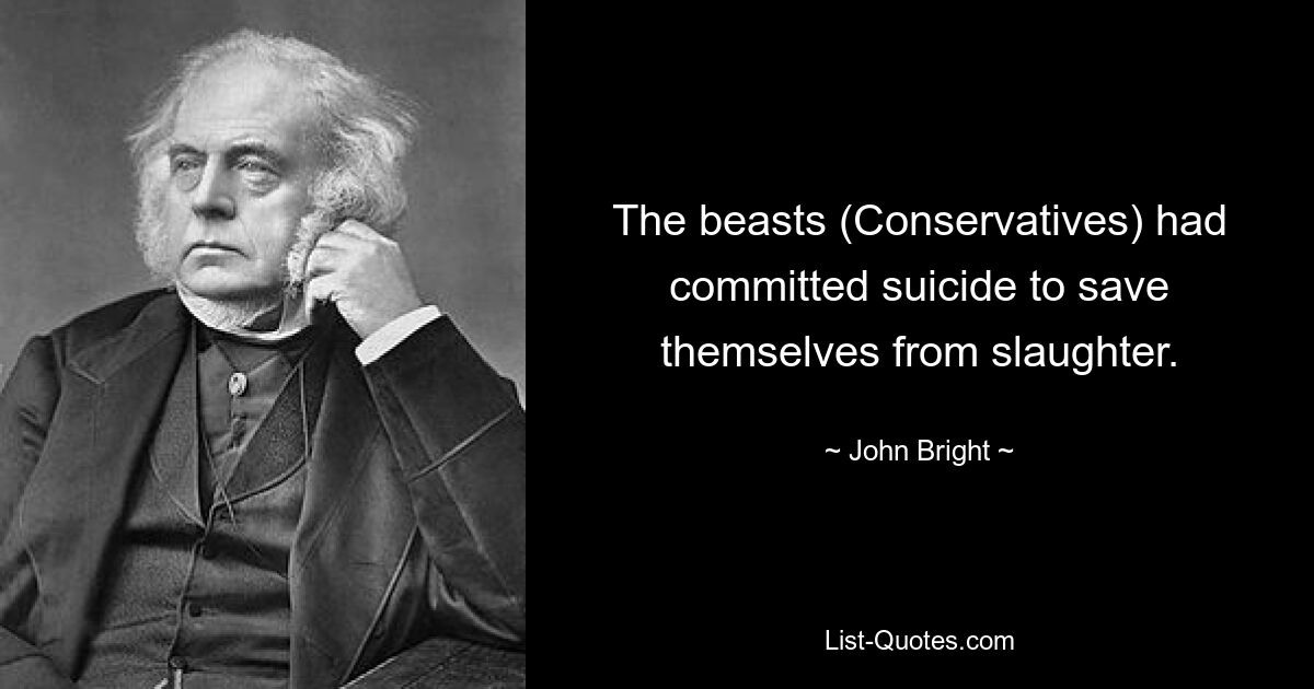 The beasts (Conservatives) had committed suicide to save themselves from slaughter. — © John Bright