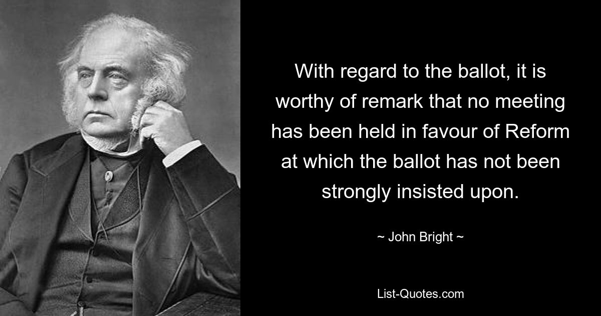 With regard to the ballot, it is worthy of remark that no meeting has been held in favour of Reform at which the ballot has not been strongly insisted upon. — © John Bright