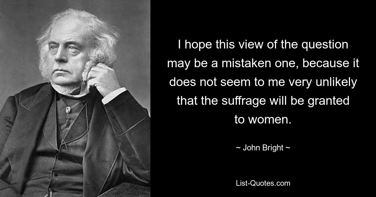 I hope this view of the question may be a mistaken one, because it does not seem to me very unlikely that the suffrage will be granted to women. — © John Bright