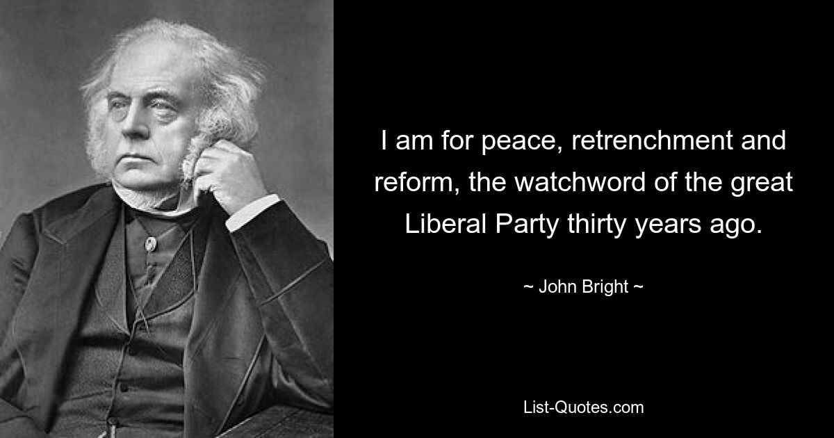 I am for peace, retrenchment and reform, the watchword of the great Liberal Party thirty years ago. — © John Bright