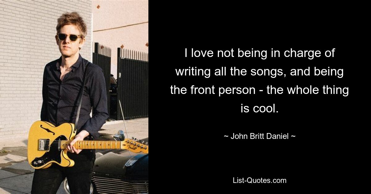 I love not being in charge of writing all the songs, and being the front person - the whole thing is cool. — © John Britt Daniel