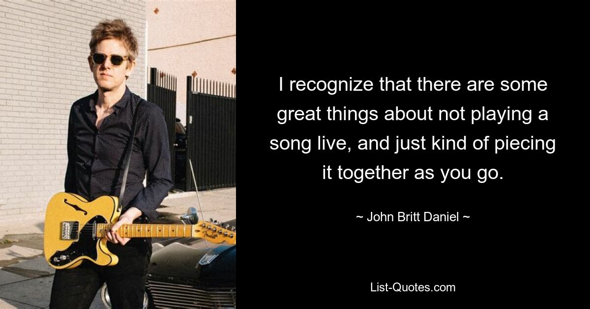 I recognize that there are some great things about not playing a song live, and just kind of piecing it together as you go. — © John Britt Daniel