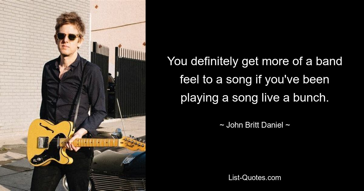 You definitely get more of a band feel to a song if you've been playing a song live a bunch. — © John Britt Daniel