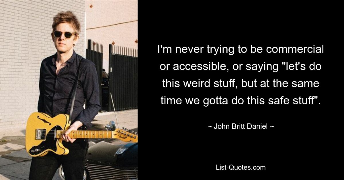 I'm never trying to be commercial or accessible, or saying "let's do this weird stuff, but at the same time we gotta do this safe stuff". — © John Britt Daniel