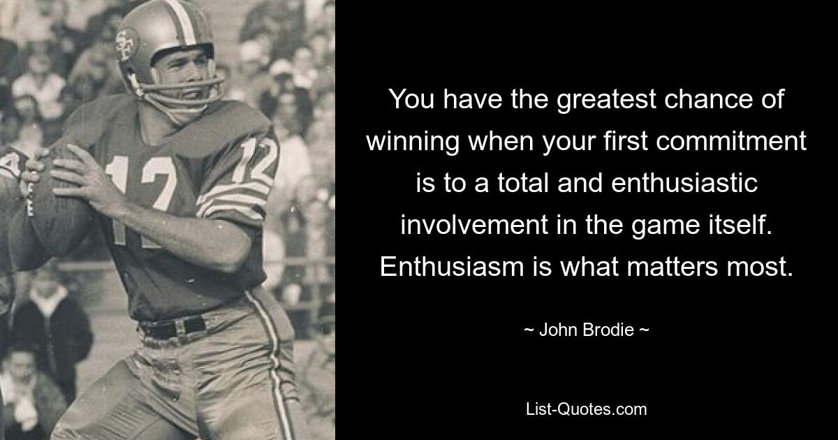 You have the greatest chance of winning when your first commitment is to a total and enthusiastic involvement in the game itself. Enthusiasm is what matters most. — © John Brodie