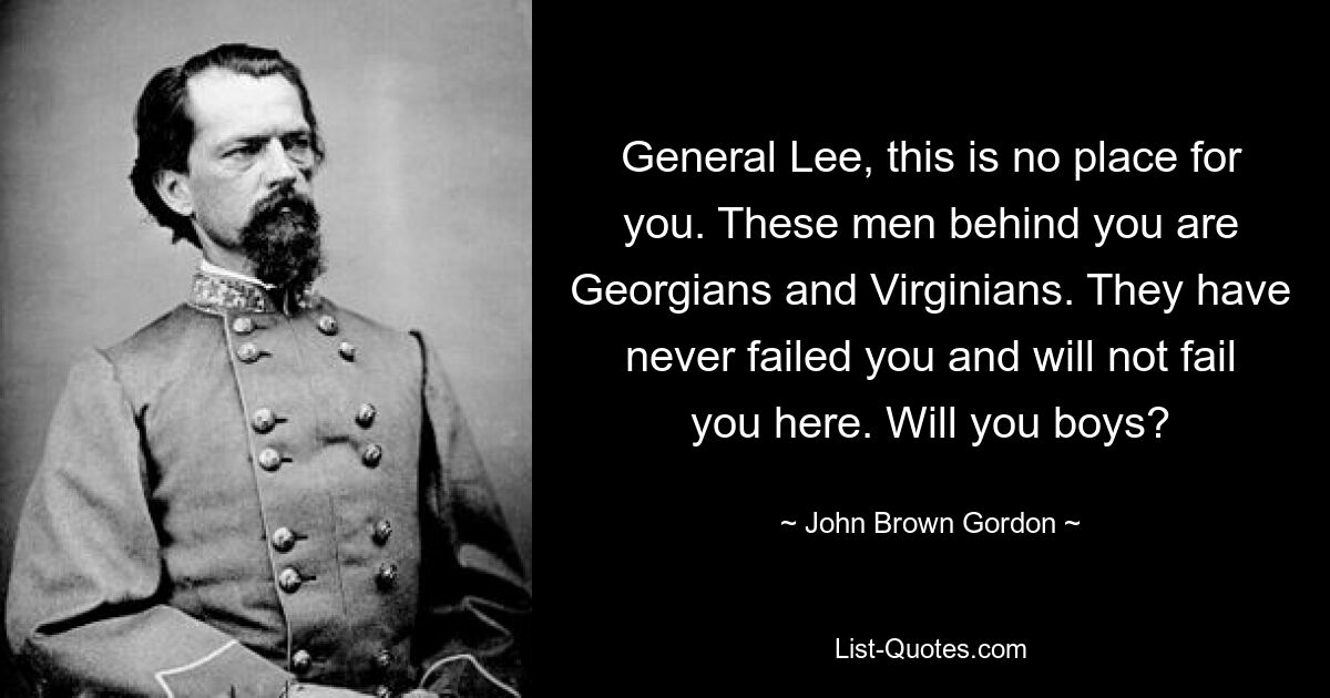 General Lee, this is no place for you. These men behind you are Georgians and Virginians. They have never failed you and will not fail you here. Will you boys? — © John Brown Gordon