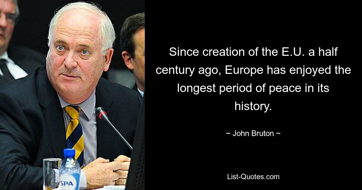 Since creation of the E.U. a half century ago, Europe has enjoyed the longest period of peace in its history. — © John Bruton