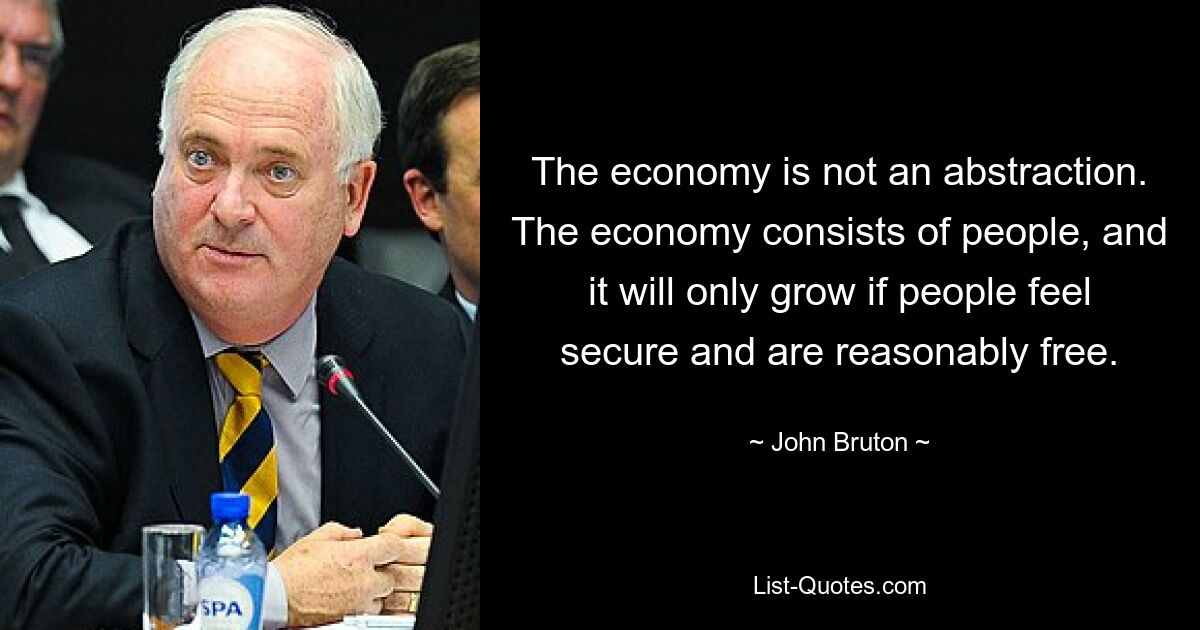 The economy is not an abstraction. The economy consists of people, and it will only grow if people feel secure and are reasonably free. — © John Bruton