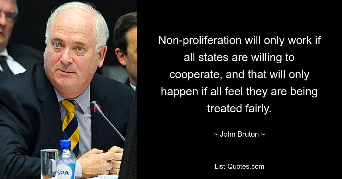 Non-proliferation will only work if all states are willing to cooperate, and that will only happen if all feel they are being treated fairly. — © John Bruton