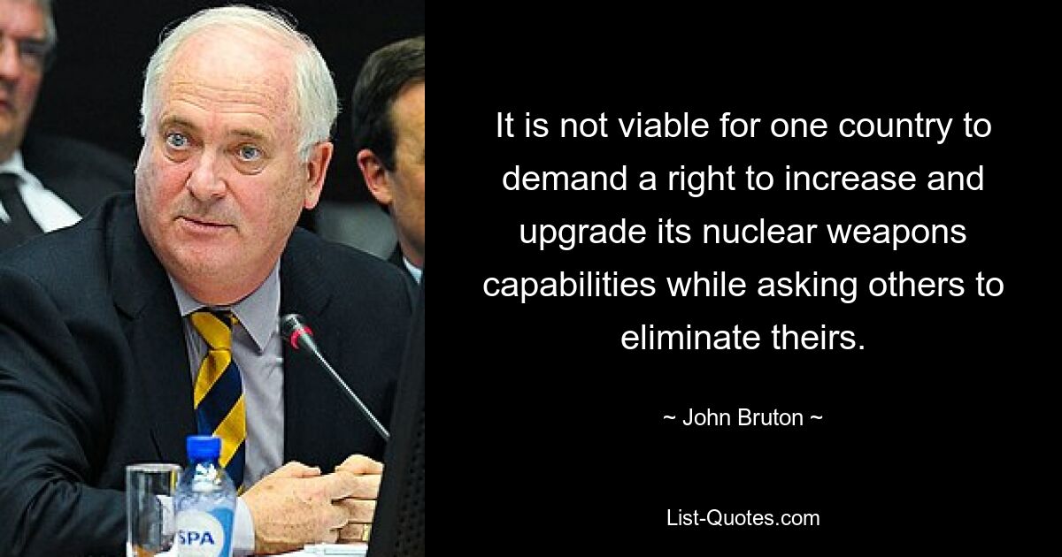 It is not viable for one country to demand a right to increase and upgrade its nuclear weapons capabilities while asking others to eliminate theirs. — © John Bruton