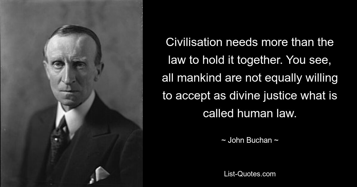 Civilisation needs more than the law to hold it together. You see, all mankind are not equally willing to accept as divine justice what is called human law. — © John Buchan