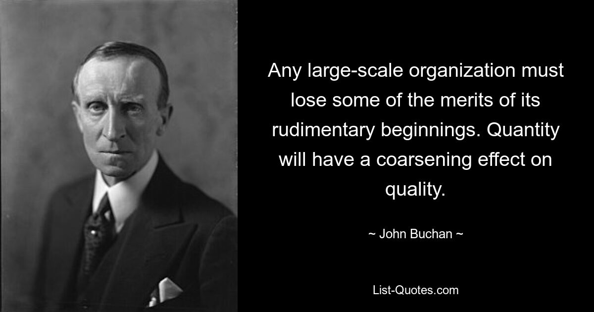 Any large-scale organization must lose some of the merits of its rudimentary beginnings. Quantity will have a coarsening effect on quality. — © John Buchan