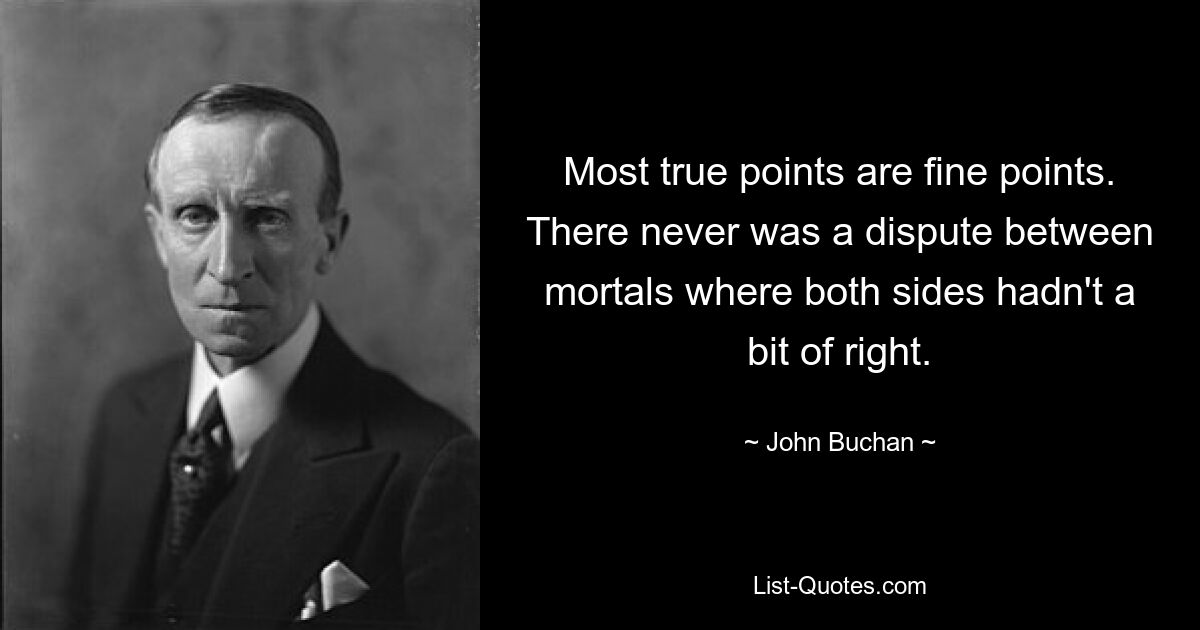 Most true points are fine points. There never was a dispute between mortals where both sides hadn't a bit of right. — © John Buchan