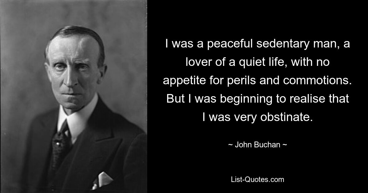 I was a peaceful sedentary man, a lover of a quiet life, with no appetite for perils and commotions. But I was beginning to realise that I was very obstinate. — © John Buchan