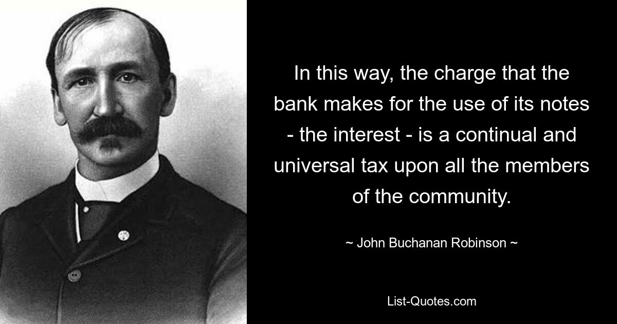 In this way, the charge that the bank makes for the use of its notes - the interest - is a continual and universal tax upon all the members of the community. — © John Buchanan Robinson