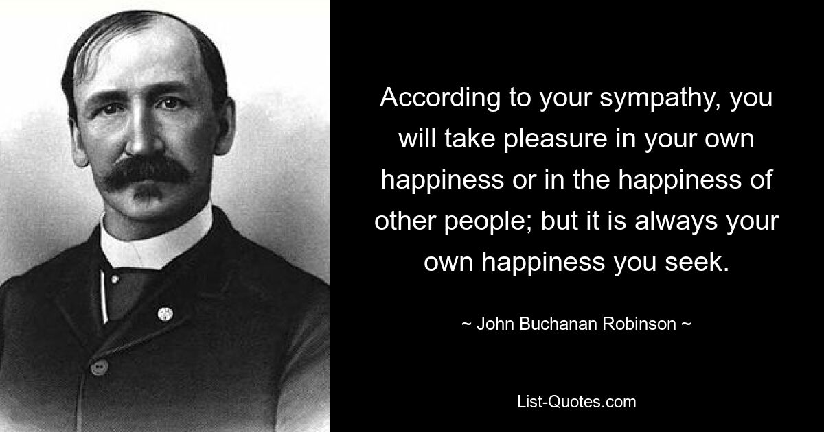 According to your sympathy, you will take pleasure in your own happiness or in the happiness of other people; but it is always your own happiness you seek. — © John Buchanan Robinson