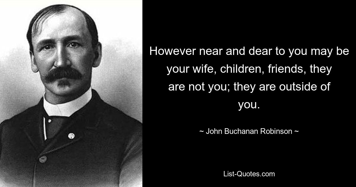 However near and dear to you may be your wife, children, friends, they are not you; they are outside of you. — © John Buchanan Robinson