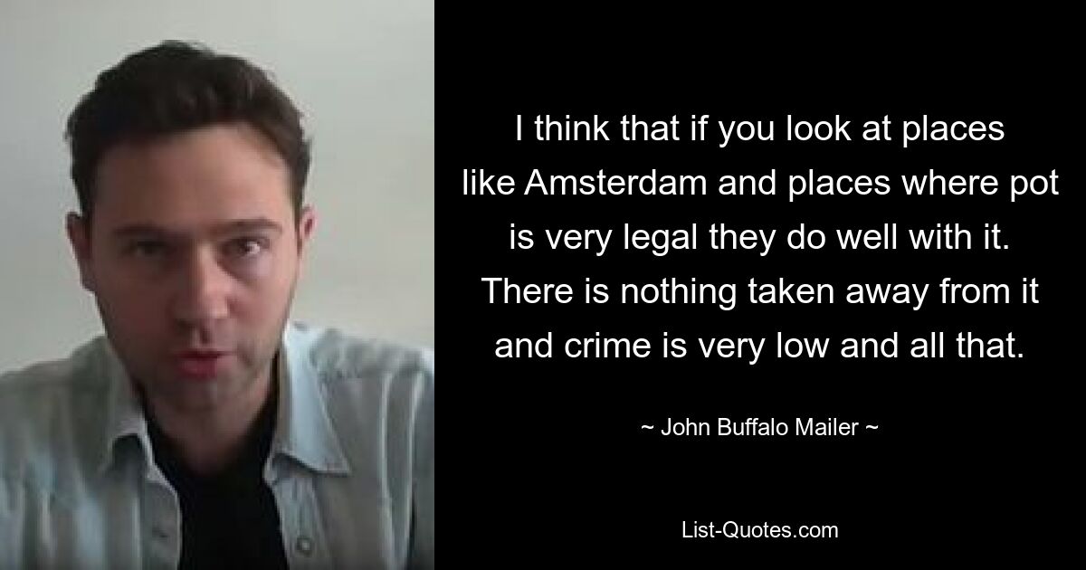 I think that if you look at places like Amsterdam and places where pot is very legal they do well with it. There is nothing taken away from it and crime is very low and all that. — © John Buffalo Mailer