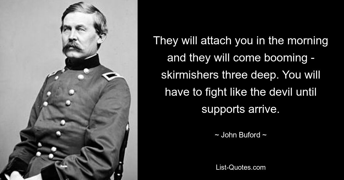 They will attach you in the morning and they will come booming - skirmishers three deep. You will have to fight like the devil until supports arrive. — © John Buford