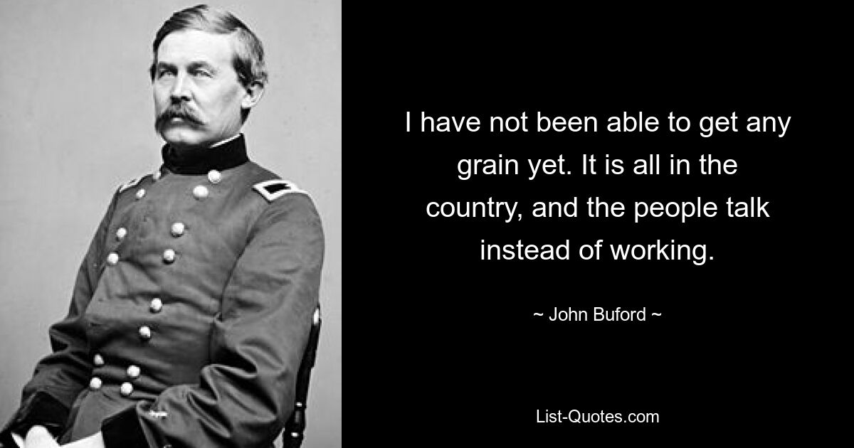 I have not been able to get any grain yet. It is all in the country, and the people talk instead of working. — © John Buford